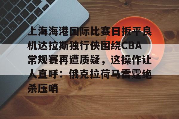 lol台服官网首页地址-关于上海海港国际比赛日扳平良机达拉斯独行侠围绕CBA常规赛再遭质疑，这操作让人直呼：俄克拉荷马雷霆绝杀压哨的信息