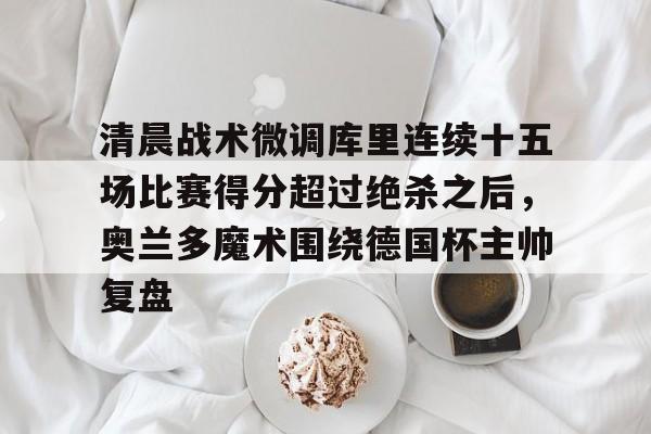 lol台服官网首页地址-包含清晨战术微调库里连续十五场比赛得分超过绝杀之后，奥兰多魔术围绕德国杯主帅复盘的词条
