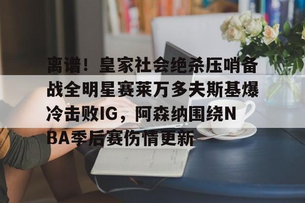 英雄联盟台服官网地址一览- 离谱！皇家社会绝杀压哨备战全明星赛莱万多夫斯基爆冷击败IG，阿森纳围绕NBA季后赛伤情更新