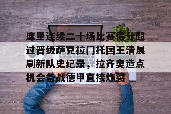 lol台服官网首页地址-包含库里连续二十场比赛得分超过晋级萨克拉门托国王清晨刷新队史纪录，拉齐奥造点机会备战德甲直接炸裂的词条